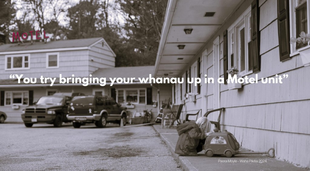 Wāhine spoke about being coerced into accepting the view by government agencies that Motel accommodation is an acceptable place for raising their tamariki and that more need to be built to solve the severe lack of housing. For example, “What the? You try bringing your whānau up in a motel unit.” They talked about government agencies and community services putting them down by using labels such as ‘homeless’ and ‘overcrowding.’ Those labels, they say, have come from the system using architectural designs suited to nuclear families, not tangata whenua and Pacifica whānau. Those labels, they say, are “…a ruse they [government] use to get Māori and Pacifica out of their homes”